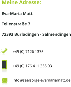 Meine Adresse: Eva-Maria Matt Tellenstraße 7 72393 Burladingen - Salmendingen  +49 (0) 7126 1375  +49 (0) 176 411 255 03  info@seelsorge-evamariamatt.de